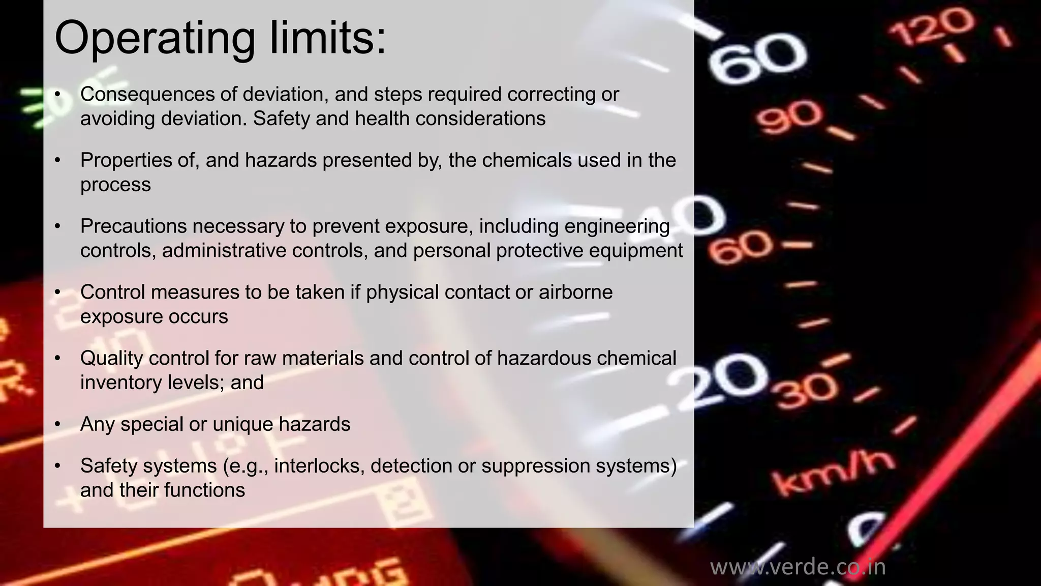 Inspiring Excellence
Operating limits:
• Consequences of deviation, and steps required correcting or
avoiding deviation. Safety and health considerations
• Properties of, and hazards presented by, the chemicals used in the
process
• Precautions necessary to prevent exposure, including engineering
controls, administrative controls, and personal protective equipment
• Control measures to be taken if physical contact or airborne
exposure occurs
• Quality control for raw materials and control of hazardous chemical
inventory levels; and
• Any special or unique hazards
• Safety systems (e.g., interlocks, detection or suppression systems)
and their functions
www.verde.co.in
 