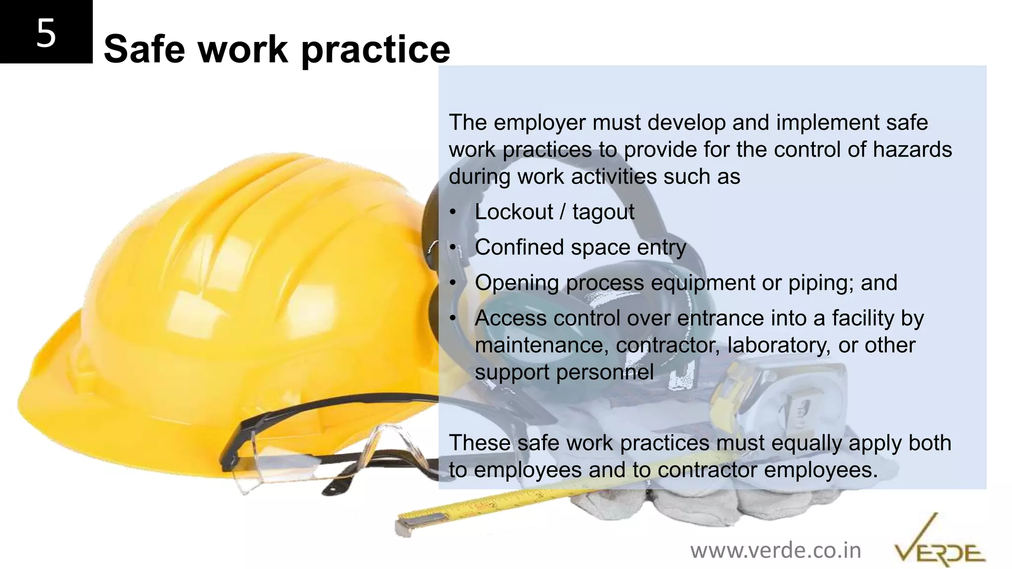 Inspiring Excellence
The employer must develop and implement safe
work practices to provide for the control of hazards
during work activities such as
• Lockout / tagout
• Confined space entry
• Opening process equipment or piping; and
• Access control over entrance into a facility by
maintenance, contractor, laboratory, or other
support personnel
These safe work practices must equally apply both
to employees and to contractor employees.
5 Safe work practice
www.verde.co.in
 