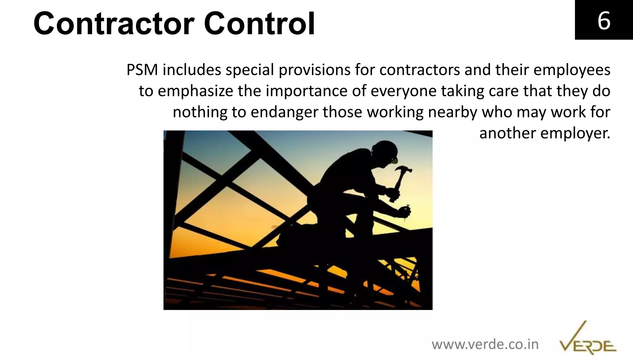 Inspiring Excellence
Contractor Control 6
PSM includes special provisions for contractors and their employees
to emphasize the importance of everyone taking care that they do
nothing to endanger those working nearby who may work for
another employer.
www.verde.co.in
 