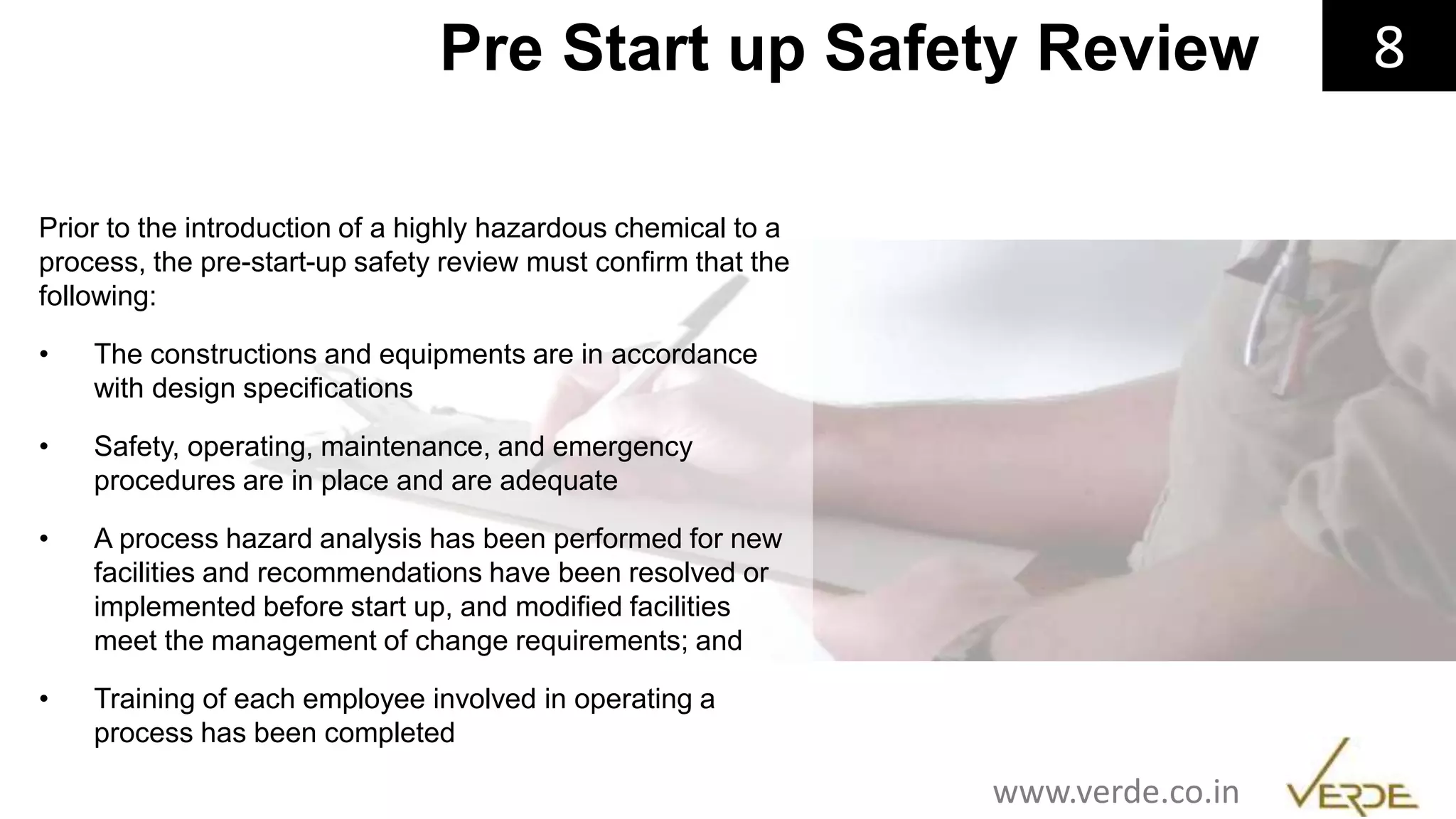 Inspiring Excellence
Prior to the introduction of a highly hazardous chemical to a
process, the pre-start-up safety review must confirm that the
following:
• The constructions and equipments are in accordance
with design specifications
• Safety, operating, maintenance, and emergency
procedures are in place and are adequate
• A process hazard analysis has been performed for new
facilities and recommendations have been resolved or
implemented before start up, and modified facilities
meet the management of change requirements; and
• Training of each employee involved in operating a
process has been completed
8Pre Start up Safety Review
www.verde.co.in
 