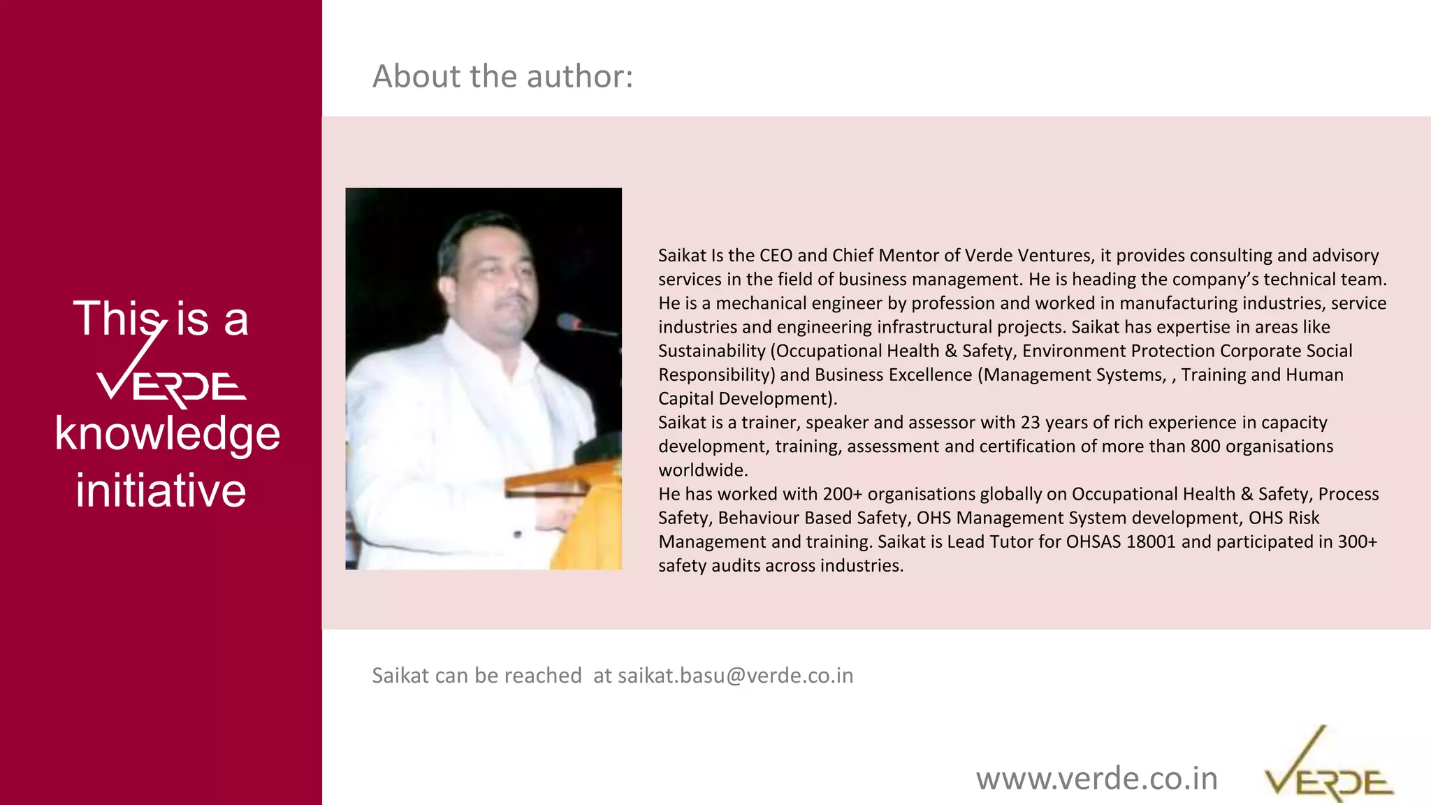 Inspiring Excellencewww.verde.co.in
This is a
knowledge
initiative
About the author:
Saikat Is the CEO and Chief Mentor of Verde Ventures, it provides consulting and advisory
services in the field of business management. He is heading the company’s technical team.
He is a mechanical engineer by profession and worked in manufacturing industries, service
industries and engineering infrastructural projects. Saikat has expertise in areas like
Sustainability (Occupational Health & Safety, Environment Protection Corporate Social
Responsibility) and Business Excellence (Management Systems, , Training and Human
Capital Development).
Saikat is a trainer, speaker and assessor with 23 years of rich experience in capacity
development, training, assessment and certification of more than 800 organisations
worldwide.
He has worked with 200+ organisations globally on Occupational Health & Safety, Process
Safety, Behaviour Based Safety, OHS Management System development, OHS Risk
Management and training. Saikat is Lead Tutor for OHSAS 18001 and participated in 300+
safety audits across industries.
Saikat can be reached at saikat.basu@verde.co.in
 