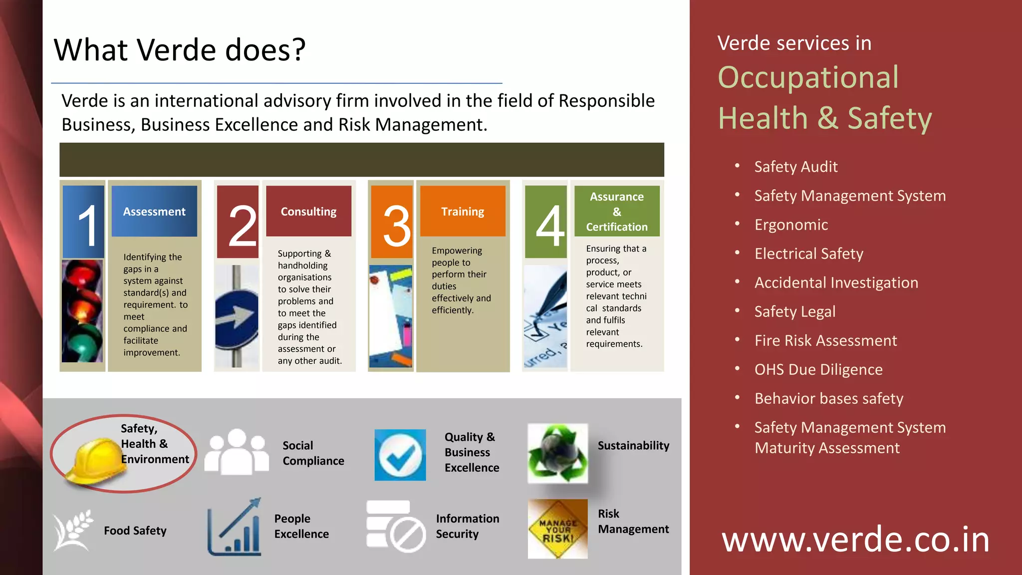 Inspiring Excellence
What Verde does?
Verde is an international advisory firm involved in the field of Responsible
Business, Business Excellence and Risk Management.
1
Assessment
Identifying the
gaps in a
system against
standard(s) and
requirement. to
meet
compliance and
facilitate
improvement.
2
Consulting
Supporting &
handholding
organisations
to solve their
problems and
to meet the
gaps identified
during the
assessment or
any other audit.
3
Training
Empowering
people to
perform their
duties
effectively and
efficiently.
4
Assurance
&
Certification
Ensuring that a
process,
product, or
service meets
relevant techni
cal standards
and fulfils
relevant
requirements.
www.verde.co.in
Verde services in
Occupational
Health & Safety
• Safety Audit
• Safety Management System
• Ergonomic
• Electrical Safety
• Accidental Investigation
• Safety Legal
• Fire Risk Assessment
• OHS Due Diligence
• Behavior bases safety
• Safety Management System
Maturity Assessment
Safety,
Health &
Environment
People
ExcellenceFood Safety
Social
Compliance
Quality &
Business
Excellence
Information
Security
Sustainability
Risk
Management
 