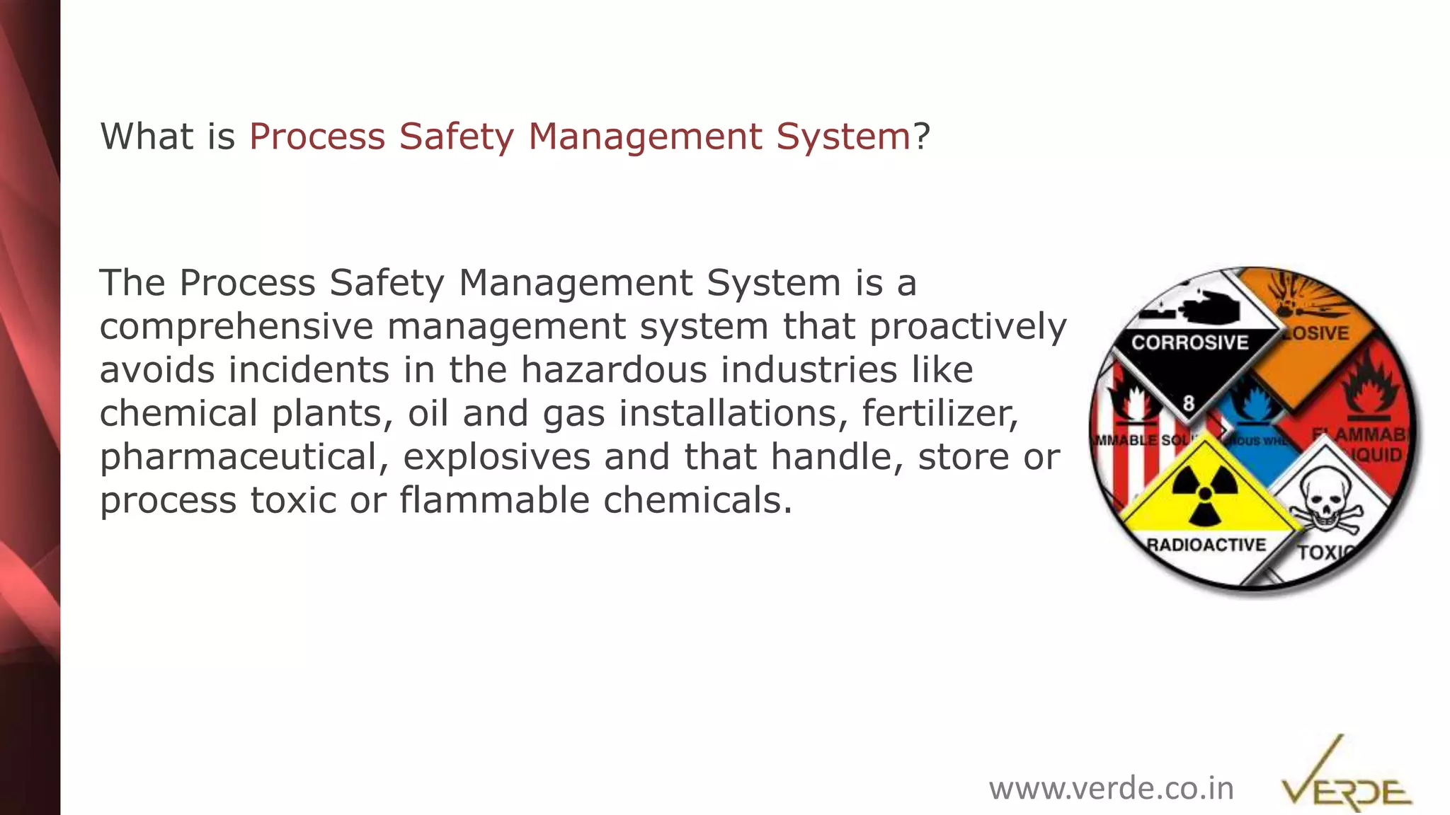 Inspiring Excellence
What is Process Safety Management System?
The Process Safety Management System is a
comprehensive management system that proactively
avoids incidents in the hazardous industries like
chemical plants, oil and gas installations, fertilizer,
pharmaceutical, explosives and that handle, store or
process toxic or flammable chemicals.
www.verde.co.in
 