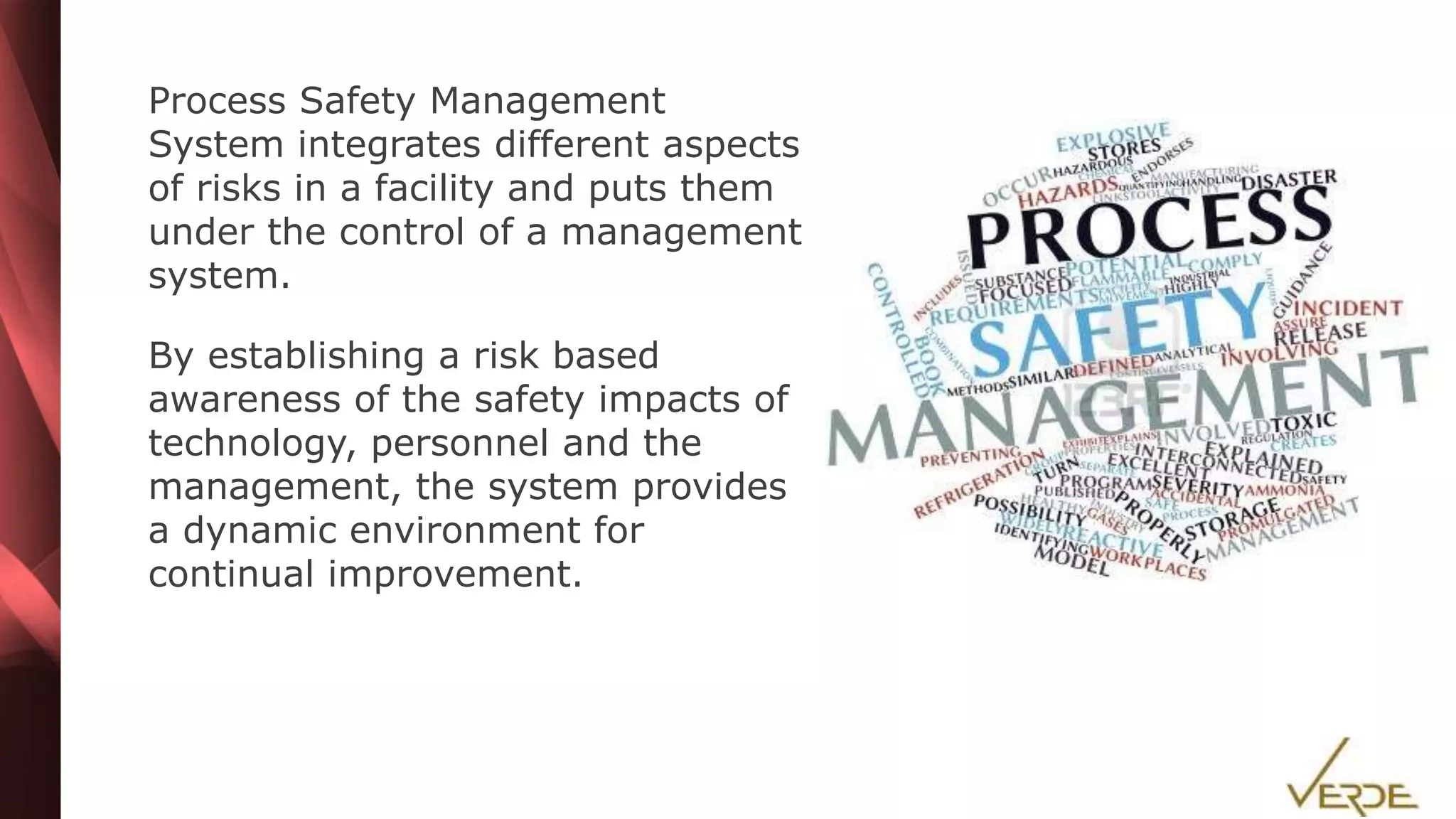 Inspiring Excellence
Process Safety Management
System integrates different aspects
of risks in a facility and puts them
under the control of a management
system.
By establishing a risk based
awareness of the safety impacts of
technology, personnel and the
management, the system provides
a dynamic environment for
continual improvement.
 