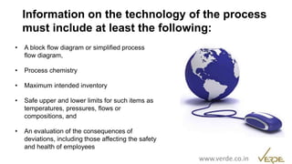 Inspiring Excellence
• A block flow diagram or simplified process
flow diagram,
• Process chemistry
• Maximum intended inventory
• Safe upper and lower limits for such items as
temperatures, pressures, flows or
compositions, and
• An evaluation of the consequences of
deviations, including those affecting the safety
and health of employees
Information on the technology of the process
must include at least the following:
www.verde.co.in
 