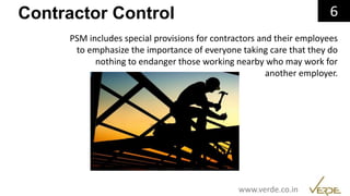 Inspiring Excellence
Contractor Control 6
PSM includes special provisions for contractors and their employees
to emphasize the importance of everyone taking care that they do
nothing to endanger those working nearby who may work for
another employer.
www.verde.co.in
 