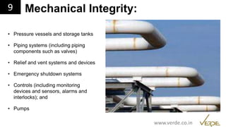 Inspiring Excellence
Mechanical Integrity:
• Pressure vessels and storage tanks
• Piping systems (including piping
components such as valves)
• Relief and vent systems and devices
• Emergency shutdown systems
• Controls (including monitoring
devices and sensors, alarms and
interlocks); and
• Pumps
9
www.verde.co.in
 