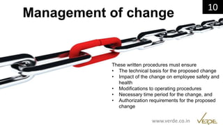 Inspiring Excellence
Management of change
These written procedures must ensure
• The technical basis for the proposed change
• Impact of the change on employee safety and
health
• Modifications to operating procedures
• Necessary time period for the change, and
• Authorization requirements for the proposed
change
10
www.verde.co.in
 