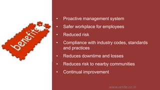 Inspiring Excellence
• Proactive management system
• Safer workplace for employees
• Reduced risk
• Compliance with industry codes, standards
and practices
• Reduces downtime and losses
• Reduces risk to nearby communities
• Continual improvement
www.verde.co.in
 