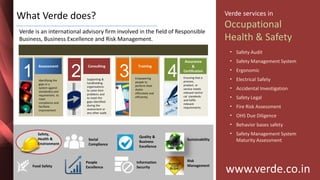 Inspiring Excellence
What Verde does?
Verde is an international advisory firm involved in the field of Responsible
Business, Business Excellence and Risk Management.
1
Assessment
Identifying the
gaps in a
system against
standard(s) and
requirement. to
meet
compliance and
facilitate
improvement.
2
Consulting
Supporting &
handholding
organisations
to solve their
problems and
to meet the
gaps identified
during the
assessment or
any other audit.
3
Training
Empowering
people to
perform their
duties
effectively and
efficiently.
4
Assurance
&
Certification
Ensuring that a
process,
product, or
service meets
relevant techni
cal standards
and fulfils
relevant
requirements.
www.verde.co.in
Verde services in
Occupational
Health & Safety
• Safety Audit
• Safety Management System
• Ergonomic
• Electrical Safety
• Accidental Investigation
• Safety Legal
• Fire Risk Assessment
• OHS Due Diligence
• Behavior bases safety
• Safety Management System
Maturity Assessment
Safety,
Health &
Environment
People
ExcellenceFood Safety
Social
Compliance
Quality &
Business
Excellence
Information
Security
Sustainability
Risk
Management
 