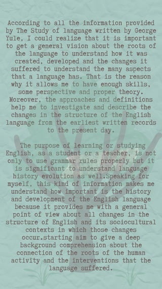 According to all the information provided
by The Study of language written by George
Yule, I could realize that it is important
to get a general vision about the roots of
the language to understand how it was
created, developed and the changes it
suffered to understand the many aspects
that a language has. That is the reason
why it allows me to have enough skills,
some perspective and proper theory.
Moreover, the approaches and definitions
help me to investigate and describe the
changes in the structure of the English
language from the earliest written records
to the present day.
The purpose of learning or studying
English, as a student or a teacher, is not
only to use grammar rules properly but it
is significant to understand language
history evolution as well.Speaking for
myself, this kind of information makes me
understand how important is the history
and development of the English language
because it provides me with a general
point of view about all changes in the
structure of English and its sociocultural
contexts in which those changes
occur.starting aim to give a deep
background comprehension about the
connection of the roots of the human
activity and the interventions that the
language suffered.
 