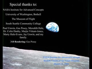Special thanks to: NASA Institute for Advanced Concepts University of Washington, BothellThe Museum of FlightSouth Seattle Community CollegePaul Unwin, Gus Posey, Meredith Hale, Dr. Colin Danby, MarjieVittum-Jones, Marty Hale-Evans, Jay Unwin, and my family. 3-D Rendering: Gus PoseyNASA Institute for Advanced ConceptsStudent Visions of the Future ProgramMarch 23, 2004 