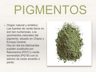 PIGMENTOS
❖ Origen natural y sintético 
Las fuentes de verde tierra
no son tan numerosas. Los
yacimientos naturales del
pigmento, situado en Chipre
y Europa Central.  
Hoy en día los fabricantes
pueden sustituirla por
ftalocianina (PG7) o verde
esmeralda (PG18) con la
adición de óxido amarillo o
pardo.
 