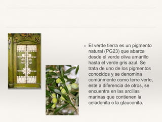 ❖ El verde tierra es un
pigmento natural (PG23)
que abarca desde el verde
oliva amarillo hasta el verde
gris azul. Se trata de uno de
los pigmentos conocidos y se
denomina comúnmente
como terre verte, este a
diferencia de otros, se
encuentra en las arcillas
marinas que contienen la
celadonita o la glauconita.
 