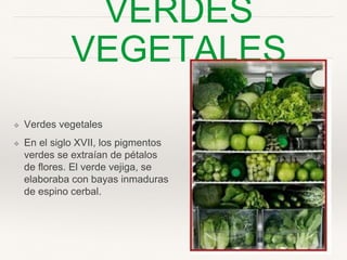 VERDES VEGETALES
❖ Verdes vegetales
❖ En el siglo XVII, los
pigmentos verdes se
extraían de pétalos de ﬂores.
El verde vejiga, se elaboraba
con bayas inmaduras de
espino cerbal.
 