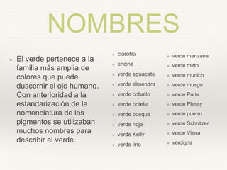 NOMBRES
❖ El verde pertenece a la
familia más amplia de
colores que puede
duscernir el ojo
humano. Con
anterioridad a la
estandarización de la
nomenclatura de los
pigmentos se utilizaban
muchos nombres para
describir el verde.
❖ cloroﬁla
❖ encina
❖ verde aguacate
❖ verde
almendra
❖ verde cobalto
❖ verde botella
❖ verde bosque
❖ verde hoja
❖ verde Kelly
❖ verde lirio
❖ verde manzana
❖ verde mirto
❖ verde munich
❖ verde musgo
❖ verde Paris
❖ verde Plessy
❖ verde puerro
❖ verde
Schnitzer
❖ verde Viena
❖ verdigris
 