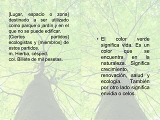 • E l c o l o r v e r d e
significa vida. Es un
c o l o r q u e s e
encuentra en la
n a t u r a l e z a .
S i g n i f i c a
c r e c i m i e n t o ,
renovación, salud y
ecología. También
p o r o t r o l a d o
significa envidia o
celos.
[Lugar, espacio o zona]
destinado a ser utilizado
como parque o jardín y en
el que no se puede edificar.
[ C i e r t o s p a r t i d o s ]
ecologistas y [miembros]
de estos partidos.
m. Hierba, césped.
col. Billete de mil pesetas.
 