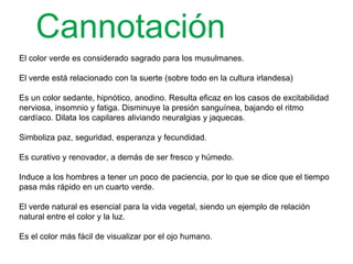 Cannotación
El color verde es considerado sagrado para los musulmanes.
El verde está relacionado con la suerte (sobre todo en la cultura irlandesa)
Es un color sedante, hipnótico, anodino. Resulta eficaz en los casos de
excitabilidad nerviosa, insomnio y fatiga. Disminuye la presión sanguínea,
bajando el ritmo cardíaco. Dilata los capilares aliviando neuralgias y jaquecas.
Simboliza paz, seguridad, esperanza y fecundidad.
Es curativo y renovador, a demás de ser fresco y húmedo.
Induce a los hombres a tener un poco de paciencia, por lo que se dice que el
tiempo pasa más rápido en un cuarto verde.
El verde natural es esencial para la vida vegetal, siendo un ejemplo de relación
natural entre el color y la luz.
Es el color más fácil de visualizar por el ojo humano.
 