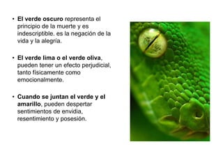 • El verde oscuro representa el
principio de la muerte y es
indescriptible. es la negación de
la vida y la alegría.
• El verde lima o el verde oliva,
pueden tener un efecto
perjudicial, tanto físicamente
como emocionalmente.
• Cuando se juntan el verde y el
amarillo, pueden despertar
sentimientos de envidia,
resentimiento y posesión.
 