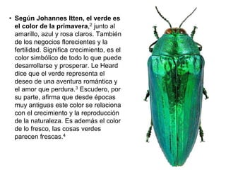 • Según Johannes Itten, el verde
es el color de la primavera,2
junto al amarillo, azul y rosa
claros. También de los negocios
florecientes y la fertilidad.
Significa crecimiento, es el color
simbólico de todo lo que puede
desarrollarse y prosperar. Le
Heard dice que el verde
representa el deseo de una
aventura romántica y el amor
que perdura.3 Escudero, por su
parte, afirma que desde épocas
muy antiguas este color se
relaciona con el crecimiento y la
reproducción de la naturaleza.
Es además el color de lo fresco,
las cosas verdes parecen frescas.
4
 