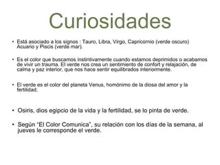 Curiosidades
• Está asociado a los signos : Tauro, Libra, Virgo, Capricornio (verde oscuro)
Acuario y Piscis (verde mar).
• Es el color que buscamos instintivamente cuando estamos deprimidos o
acabamos de vivir un trauma. El verde nos crea un sentimiento de confort y
relajación, de calma y paz interior, que nos hace sentir equilibrados
interiormente.
• El verde es el color del planeta Venus, homónimo de la diosa del amor y la
fertilidad.
• Osiris, dios egipcio de la vida y la fertilidad, se lo pinta de verde.
• Según “El Color Comunica”, su relación con los días de la semana,
al jueves le corresponde el verde.
 