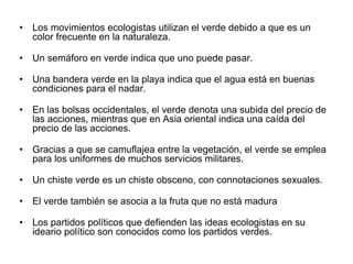 • Los movimientos ecologistas utilizan el verde debido a que es un
color frecuente en la naturaleza.
• Un semáforo en verde indica que uno puede pasar.
• Una bandera verde en la playa indica que el agua está en buenas
condiciones para el nadar.
• En las bolsas occidentales, el verde denota una subida del precio
de las acciones, mientras que en Asia oriental indica una caída
del precio de las acciones.
• Gracias a que se camuflajea entre la vegetación, el verde se
emplea para los uniformes de muchos servicios militares.
• Un chiste verde es un chiste obsceno, con connotaciones
sexuales.
• El verde también se asocia a la fruta que no está madura
• Los partidos políticos que defienden las ideas ecologistas en su
ideario político son conocidos como los partidos verdes.
 