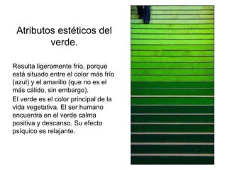 Atributos estéticos
del verde.
Resulta ligeramente frío, porque
está situado entre el color más
frío (azul) y el amarillo (que no
es el más cálido, sin embargo).
El verde es el color principal de
la vida vegetativa. El ser
humano encuentra en el verde
calma positiva y descanso. Su
efecto psíquico es relajante.
 
