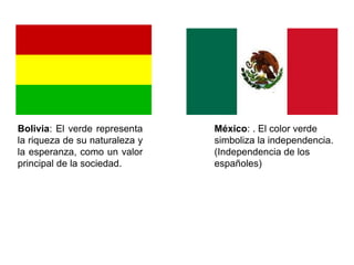 B o l i v i a : E l v e r d e
representa la riqueza de
s u n a t u r a l e z a y l a
esperanza, como un valor
principal de la sociedad.
México: . El color verde
simboliza la independencia.
(Independencia de los
españoles)
 