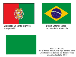 G r a n a d a : E l v e r d e
significa la vegetación.
Brazil: El fondo verde
representa la amazonia.
¡DATO CURIOSO!
En el mundo hay un país cuya bandera
tenía un solo color: la de Libia era de color
verde entera hasta el año 2011.
 