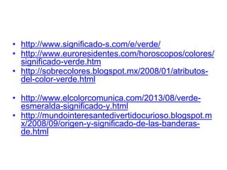 • http://www.significado-s.com/e/verde/
• http://www.euroresidentes.com/horoscopos/
colores/significado-verde.htm
• http://sobrecolores.blogspot.mx/2008/01/
atributos-del-color-verde.html
• http://www.elcolorcomunica.com/2013/08/
verde-esmeralda-significado-y.html
• http://
mundointeresantedivertidocurioso.blogspot.mx
/2008/09/origen-y-significado-de-las-banderas-
de.html
 