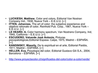 • LUCKIESH, Matthew, Color and colors, Editorial Van Nostran
Company Ind., 1938, Nueva York – E.E.U.U. [↩]
• ITTEN, Johannes, The art of color; the subjetive experience and
objetive rationale of color, Reinhold Pub. Corp., 1961, Nueva York
– E.E.U.U. [↩]
• LE HEARD, A. Color harmony spectrum, Van Nostrans Company,
Ind, 1945, California – E.E.U.U. [↩]
• ESCUDERO, Valverde José Antonio, Pinturas
psicopatológicas,Editorial Espasa- Calpe, 1975, Madrid –
ESPAÑA. [↩]
• KANDINSKY, Wassily, De lo espiritual en el arte, Editorial
Paidós, 1911, Madrid – ESPAÑA. [↩]
• HELLER, Eva, Psicología del color, Editorial Gustavo Gili S.A.,
2004, Barcelona – ESPAÑA. [↩]
• http://www.proyectacolor.cl/significados-del-color/color-a-color/
verde/
 
