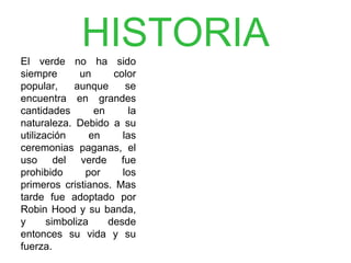 HISTORIAEl verde no ha sido
s i e m p r e u n c o l o r
popular, aunque se
encuentra en grandes
c a n t i d a d e s e n l a
naturaleza. Debido a su
u t i l i z a c i ó n e n l a s
ceremonias paganas, el
uso del verde fue
p r o h i b i d o p o r l o s
primeros cristianos.
M a s t a r d e f u e
adoptado por Robin
Hood y su banda, y
s i m b o l i z a d e s d e
entonces su vida y su
fuerza.
 