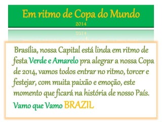 Em ritmo de Copa do Mundo
2014
Brasília, nossa Capital está linda em ritmo de
festa Verde e Amarelo pra alegrar a nossa Copa
de 2014, vamos todos entrar no ritmo, torcer e
festejar, com muita paixão e emoção, este
momento que ficará na história de nosso País.
Vamo que Vamo BRAZIL
 