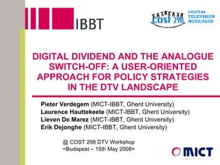 DIGITAL DIVIDEND AND THE ANALOGUE SWITCH-OFF: A USER-ORIENTED APPROACH FOR POLICY STRATEGIES IN THE DTV LANDSCAPE Pieter Verdegem  (MICT-IBBT, Ghent University) Laurence Hauttekeete  (MICT-IBBT, Ghent University) Lieven De Marez  (MICT-IBBT, Ghent University) Erik Dejonghe  (MICT-IBBT, Ghent University) @ COST 298 DTV Workshop  <Budapest – 15th May 2008> 
