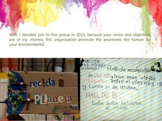 Well, i decided join to this group in 2013, because your vision and objectives
are of my interest, this organization promote the awareness the human for
your environmental.
 