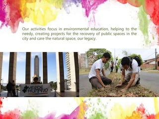 Our activities focus in environmental education, helping to the
needy, creating projects for the recovery of public spaces in the
city and care the natural space, our legacy.
 