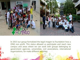In 2013 our group formalized the legal imagen to foundation how a
ONG non profit. This status allowed us participate and reach new
campus and areas where we can work with groups belonging to
government agencies, universities, civil associations, international
organizations, for make different activities.
 