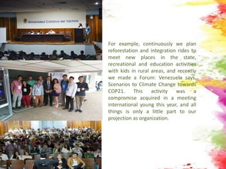 For example, continuously we plan
reforestation and integration rides to
meet new places in the state,
recreational and education activities
with kids in rural areas, and recently
we made a Forum: Venezuela says.
Scenarios to Climate Change towards
COP21. This activity was a
compromise acquired in a meeting
international young this year, and all
things is only a little part to our
projection as organization.
 