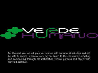 For the next year we will plan to continue with our normal activities and will
be able to realize a macro work day for teach to the community recycling
and composting through the elaboration vertical gardens and object with
recycled materials
 