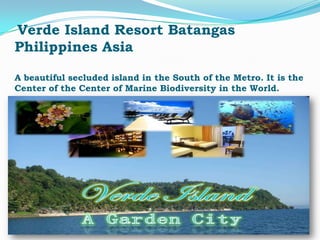 Verde Island Resort Batangas
Philippines Asia

A beautiful secluded island in the South of the Metro. It is the
Center of the Center of Marine Biodiversity in the World.
 