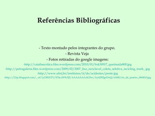 Referências Bibliográficas Texto montado pelos integrantes do grupo.  Revista Veja  Fotos retiradas do google imagens: http://catalisecritica.files.wordpress.com/2010/01/bxk30917_queimada800.jpg http://petragaleria.files.wordpress.com/2009/02/2007_lixo_reciclavel_coleta_seletiva_recicling_trash_.jpg http://www.ufrrj.br/institutos/it/de/acidentes/ponte.jpg http:// 2. bp . blogspot.com /_-oC1yOfhNTY/S74cxW9c5JI/ AAAAAAAAGSw /Ay4Z82geDxQ/s1600/ rio_de_janeiro_060410.jpg 
