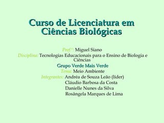 Prof.º:   Miguel Siano   Disciplina:  Tecnologias Educacionais para o Ensino de Biologia e Ciências  Grupo Verde Mais Verde Tema:  Meio Ambiente Integrantes:  Andréa de Souza Leão (líder) Cláudio Barbosa da Costa Danielle Nunes da Silva Rosângela Marques de Lima Curso de Licenciatura em Ciências Biológicas 
