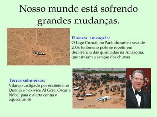 Nosso mundo está sofrendo grandes mudanças. Floresta  ameaçada:  O Lago Curuai, no Pará, durante a seca de 2005: fenômeno pode se repetir em decorrência das queimadas na Amazônia, que atrasam a estação das chuvas  Terras submersas:  Vilarejo castigado por enchente no Quênia e o ex-vice Al Gore: Oscar e Nobel para o alerta contra o aquecimento 
