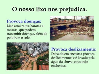 O nosso lixo nos prejudica. Provoca doenças: Lixo atrai ratos, baratas e moscas, que podem transmitir doenças, além de poluírem o solo. Provoca deslizamento:   Deixado em encostas provoca deslizamentos e é levado pela água da chuva, causando enchentes. 