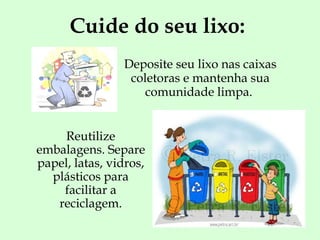 Cuide do seu lixo: Deposite seu lixo nas caixas coletoras e mantenha sua comunidade limpa.  Reutilize embalagens. Separe papel, latas, vidros, plásticos para facilitar a reciclagem. 