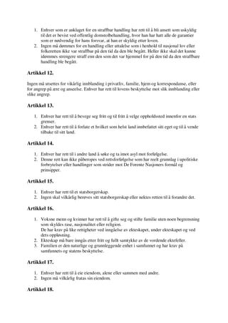 1. Enhver som er anklaget for en straffbar handling har rett til å bli ansett som uskyldig
til det er bevist ved offentlig domstolbehandling, hvor han har hatt alle de garantier
som er nødvendig for hans forsvar, at han er skyldig etter loven.
2. Ingen må dømmes for en handling eller uttalelse som i henhold til nasjonal lov eller
folkeretten ikke var straffbar på den tid da den ble begått. Heller ikke skal det kunne
idømmes strengere straff enn den som det var hjemmel for på den tid da den straffbare
handling ble begått.
Artikkel 12.
Ingen må utsettes for vikårlig innblanding i privatliv, familie, hjem og korrespondanse, eller
for angrep på ære og anseelse. Enhver har rett til lovens beskyttelse mot slik innblanding eller
slike angrep.
Artikkel 13.
1. Enhver har rett til å bevege seg fritt og til fritt å velge oppholdssted innenfor en stats
grenser.
2. Enhver har rett til å forlate et hvilket som helst land innbefattet sitt eget og til å vende
tilbake til sitt land.
Artikkel 14.
1. Enhver har rett til i andre land å søke og ta imot asyl mot forfølgelse.
2. Denne rett kan ikke påberopes ved rettsforfølgelse som har reelt grunnlag i upolitiske
forbrytelser eller handlinger som strider mot De Forente Nasjoners formål og
prinsipper.
Artikkel 15.
1. Enhver har rett til et statsborgerskap.
2. Ingen skal vilkårlig berøves sitt statsborgerskap eller nektes retten til å forandre det.
Artikkel 16.
1. Voksne menn og kvinner har rett til å gifte seg og stifte familie uten noen begrensning
som skyldes rase, nasjonalitet eller religion.
De har krav på like rettigheter ved inngåelse av ekteskapet, under ekteskapet og ved
dets oppløsning.
2. Ekteskap må bare inngås etter fritt og fullt samtykke av de vordende ektefeller.
3. Familien er den naturlige og grunnleggende enhet i samfunnet og har krav på
samfunnets og statens beskyttelse.
Artikkel 17.
1. Enhver har rett til å eie eiendom, alene eller sammen med andre.
2. Ingen må vilkårlig fratas sin eiendom.
Artikkel 18.
 
