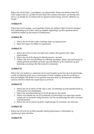 Enhver har rett til tanke-, samvittighets- og religionsfrihet. Denne rett omfatter frihet til å
skifte religion eller tro, og frihet til enten alene eller sammen med andre, og offentlig eller
privat, å gi uttrykk for sin religion eller tro gjennom undervisning, utøvelse, tilbedelse og
ritualer.
Artikkel 19.
Enhver har rett til menings- og ytringsfrihet. Denne rett omfatter frihet til å hevde meninger
uten innblanding og til å søke, motta og meddele opplysninger og ideer gjennom ethvert
meddelelsesmiddel og uten hensyn til landegrenser.
Artikkel 20.
1. Enhver har rett til fritt å delta i fredelige møter og organisasjoner.
2. Ingen må tvinges til å tilhøre en organisasjon.
Artikkel 21.
1. Enhver har rett til å ta del i sitt lands styre, direkte eller gjennom fritt valgte
representanter.
2. Enhver har rett til lik adgang til offentlig tjeneste i sitt land.
3. Folkets vilje skal være grunnlaget for offentlig myndighet. Denne vilje skal komme til
uttrykk gjennom periodiske og reelle valg med allmenn og lik stemmerett og med
hemmelig avstemning eller likeverdig fri stemmemåte.
Artikkel 22.
Enhver har som medlem av samfunnet rett til sosial trygghet og har krav på at de økonomiske,
sosiale og kulturelle goder som er uunnværlige for hans verdighet og den frie utvikling av
hans personlighet, blir skaffet til veie gjennom nasjonale tiltak og internasjonalt samarbeid i
samsvar med hver enkelt stats organisasjon og ressurser.
Artikkel 23.
1. Enhver har rett til arbeid, til fritt valg av yrke, til rettferdige og gode arbeidsforhold og
til beskyttelse mot arbeidsløshet.
2. Enhver har uten diskriminering rett til lik betaling for likt arbeid.
3. Enhver som arbeider har rett til en rettferdig og god betaling som sikrer hans familie
og ham selv en menneskeverdig tilværelse, og som om nødvendig blir utfylt ved annen
sosial beskyttelse.
4. Enhver har rett til å danne og gå inn i fagforeninger for å beskytte sine interesser.
Artikkel 24.
Enhver har rett til hvile og fritid, herunder rimelig begrensning av arbeidstiden og
regelmessige ferier med lønn.
Artikkel 25.
 