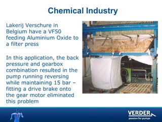 Chemical Industry 
Lakerij Verschure in 
Belgium have a VF50 
feeding Aluminium Oxide to 
a filter press 
In this application, the back 
pressure and gearbox 
combination resulted in the 
pump running reversing 
while maintaining 15 bar – 
fitting a drive brake onto 
the gear motor eliminated 
this problem 
 