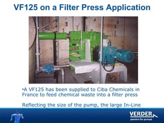 VF125 on a Filter Press Application 
•A VF125 has been supplied to Ciba Chemicals in 
France to feed chemical waste into a filter press 
Reflecting the size of the pump, the large In-Line 
Pulsation Damper can be seen on the left hand side 
 
