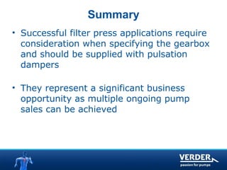 Summary 
• Successful filter press applications require 
consideration when specifying the gearbox 
and should be supplied with pulsation 
dampers 
• They represent a significant business 
opportunity as multiple ongoing pump 
sales can be achieved 
 